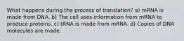 What happens during the process of translation? a) mRNA is made from DNA. b) The cell uses information from mRNA to produce proteins. c) tRNA is made from mRNA. d) Copies of DNA molecules are made.