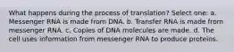 What happens during the process of translation? Select one: a. Messenger RNA is made from DNA. b. Transfer RNA is made from messenger RNA. c. Copies of DNA molecules are made. d. The cell uses information from messenger RNA to produce proteins.