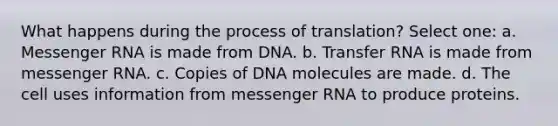 What happens during the process of translation? Select one: a. Messenger RNA is made from DNA. b. Transfer RNA is made from messenger RNA. c. Copies of DNA molecules are made. d. The cell uses information from messenger RNA to produce proteins.