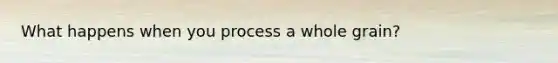 What happens when you process a whole grain?