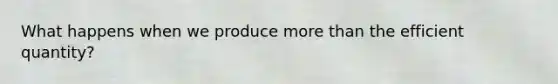 What happens when we produce more than the efficient quantity?