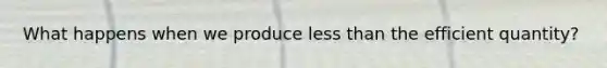 What happens when we produce less than the efficient quantity?