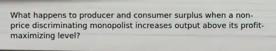 What happens to producer and consumer surplus when a non-price discriminating monopolist increases output above its profit-maximizing level?