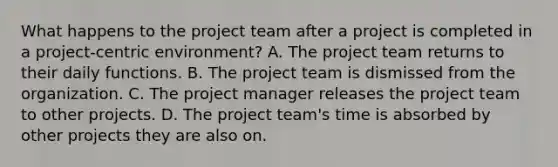 What happens to the project team after a project is completed in a project-centric environment? A. The project team returns to their daily functions. B. The project team is dismissed from the organization. C. The project manager releases the project team to other projects. D. The project team's time is absorbed by other projects they are also on.