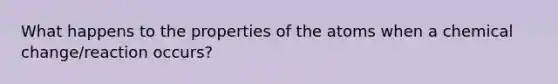 What happens to the properties of the atoms when a chemical change/reaction occurs?