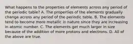 What happens to the properties of elements across any period of the periodic table? A. The properties of the elements gradually change across any period of the periodic table. B. The elements tend to become more metallic in nature since they are increasing in atomic number. C. The elements get much larger in size because of the addition of more protons and electrons. D. All of the above are true.