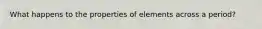 What happens to the properties of elements across a period?