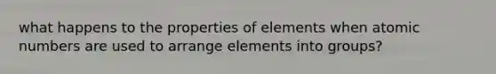 what happens to the properties of elements when atomic numbers are used to arrange elements into groups?