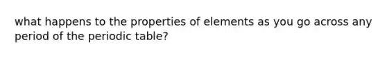 what happens to the properties of elements as you go across any period of the periodic table?