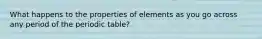 What happens to the properties of elements as you go across any period of the periodic table?