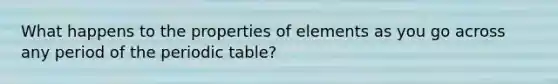 What happens to the properties of elements as you go across any period of the periodic table?