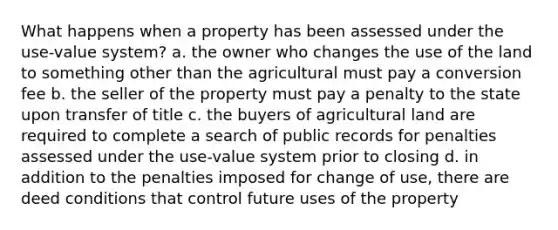 What happens when a property has been assessed under the use-value system? a. the owner who changes the use of the land to something other than the agricultural must pay a conversion fee b. the seller of the property must pay a penalty to the state upon transfer of title c. the buyers of agricultural land are required to complete a search of public records for penalties assessed under the use-value system prior to closing d. in addition to the penalties imposed for change of use, there are deed conditions that control future uses of the property