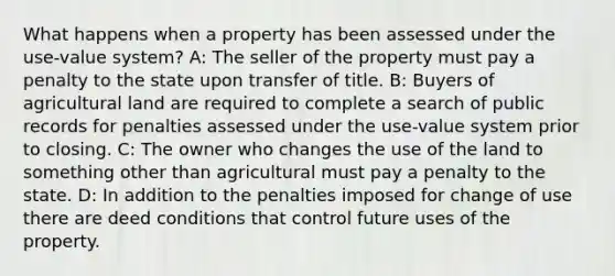 What happens when a property has been assessed under the use-value system? A: The seller of the property must pay a penalty to the state upon transfer of title. B: Buyers of agricultural land are required to complete a search of public records for penalties assessed under the use-value system prior to closing. C: The owner who changes the use of the land to something other than agricultural must pay a penalty to the state. D: In addition to the penalties imposed for change of use there are deed conditions that control future uses of the property.