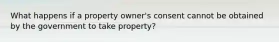 What happens if a property owner's consent cannot be obtained by the government to take property?