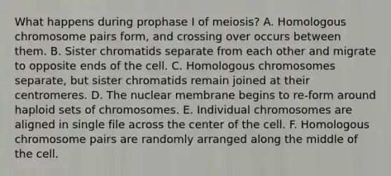 What happens during prophase I of meiosis? A. Homologous chromosome pairs form, and crossing over occurs between them. B. Sister chromatids separate from each other and migrate to opposite ends of the cell. C. Homologous chromosomes separate, but sister chromatids remain joined at their centromeres. D. The nuclear membrane begins to re-form around haploid sets of chromosomes. E. Individual chromosomes are aligned in single file across the center of the cell. F. Homologous chromosome pairs are randomly arranged along the middle of the cell.