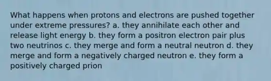 What happens when protons and electrons are pushed together under extreme pressures? a. they annihilate each other and release light energy b. they form a positron electron pair plus two neutrinos c. they merge and form a neutral neutron d. they merge and form a negatively charged neutron e. they form a positively charged prion