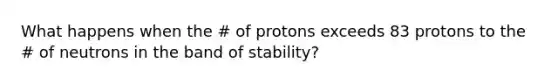 What happens when the # of protons exceeds 83 protons to the # of neutrons in the band of stability?