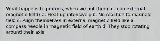 What happens to protons, when we put them into an external magnetic field? a. Heat up intensively b. No reaction to magneJc field c. Align themselves in external magnetic field like a compass needle in magnetic field of earth d. They stop rotating around their axis