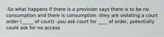 -So what happens if there is a provision says there is to be no consumption and there is consumption -they are violating a court order (_____ of court) -you ask court for ____ of order, potentially could ask for no access