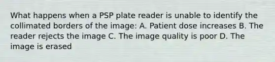 What happens when a PSP plate reader is unable to identify the collimated borders of the image: A. Patient dose increases B. The reader rejects the image C. The image quality is poor D. The image is erased