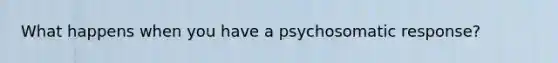 What happens when you have a psychosomatic response?