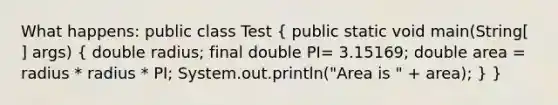 What happens: public class Test ( public static void main(String[ ] args) { double radius; final double PI= 3.15169; double area = radius * radius * PI; System.out.println("Area is " + area); ) }