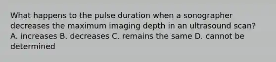 What happens to the pulse duration when a sonographer decreases the maximum imaging depth in an ultrasound scan? A. increases B. decreases C. remains the same D. cannot be determined