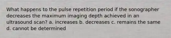 What happens to the pulse repetition period if the sonographer decreases the maximum imaging depth achieved in an ultrasound scan? a. increases b. decreases c. remains the same d. cannot be determined