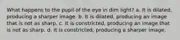 What happens to the pupil of the eye in dim light? a. It is dilated, producing a sharper image. b. It is dilated, producing an image that is not as sharp. c. It is constricted, producing an image that is not as sharp. d. It is constricted, producing a sharper image.