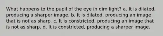 What happens to the pupil of the eye in dim light? a. It is dilated, producing a sharper image. b. It is dilated, producing an image that is not as sharp. c. It is constricted, producing an image that is not as sharp. d. It is constricted, producing a sharper image.