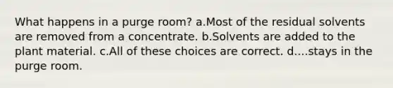 What happens in a purge room? a.Most of the residual solvents are removed from a concentrate. b.Solvents are added to the plant material. c.All of these choices are correct. d....stays in the purge room.