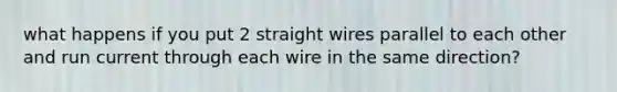 what happens if you put 2 straight wires parallel to each other and run current through each wire in the same direction?