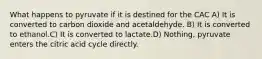 What happens to pyruvate if it is destined for the CAC A) It is converted to carbon dioxide and acetaldehyde. B) It is converted to ethanol.C) It is converted to lactate.D) Nothing, pyruvate enters the citric acid cycle directly.