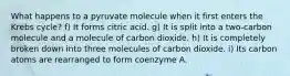 What happens to a pyruvate molecule when it first enters the Krebs cycle? f) It forms citric acid. g) It is split into a two-carbon molecule and a molecule of carbon dioxide. h) It is completely broken down into three molecules of carbon dioxide. i) Its carbon atoms are rearranged to form coenzyme A.