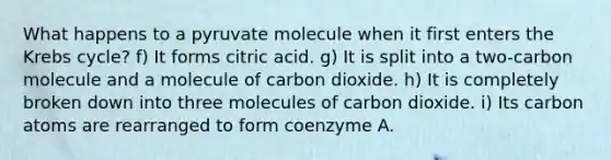 What happens to a pyruvate molecule when it first enters the <a href='https://www.questionai.com/knowledge/kqfW58SNl2-krebs-cycle' class='anchor-knowledge'>krebs cycle</a>? f) It forms citric acid. g) It is split into a two-carbon molecule and a molecule of carbon dioxide. h) It is completely broken down into three molecules of carbon dioxide. i) Its carbon atoms are rearranged to form coenzyme A.