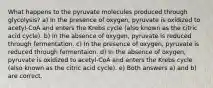 What happens to the pyruvate molecules produced through glycolysis? a) In the presence of oxygen, pyruvate is oxidized to acetyl-CoA and enters the Krebs cycle (also known as the citric acid cycle). b) In the absence of oxygen, pyruvate is reduced through fermentation. c) In the presence of oxygen, pyruvate is reduced through fermentaion. d) In the absence of oxygen, pyruvate is oxidized to acetyl-CoA and enters the Krebs cycle (also known as the citric acid cycle). e) Both answers a) and b) are correct.