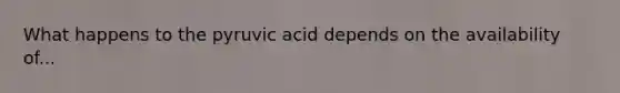 What happens to the pyruvic acid depends on the availability of...