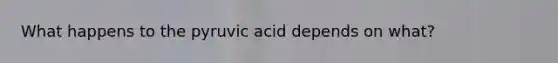 What happens to the pyruvic acid depends on what?