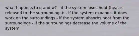 what happens to q and w? - if the system loses heat (heat is released to the surroundings): - if the system expands, it does work on the surroundings - if the system absorbs heat from the surroundings - If the surroundings decrease the volume of the system