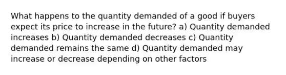 What happens to the quantity demanded of a good if buyers expect its price to increase in the future? a) Quantity demanded increases b) Quantity demanded decreases c) Quantity demanded remains the same d) Quantity demanded may increase or decrease depending on other factors