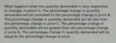 What happens when the quantity demanded is very responsive to changes in price? A. The percentage change in quantity demanded will be unrelated to the percentage change in price B. The percentage change in quantity demanded will be less than the percentage change in price C. The percentage change in quantity demanded will be greater than the percentage change in price D. The percentage change in quantity demanded will be equal to the percentage change in price