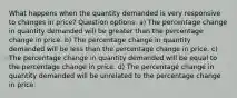 What happens when the quantity demanded is very responsive to changes in price? Question options: a) The percentage change in quantity demanded will be greater than the percentage change in price. b) The percentage change in quantity demanded will be less than the percentage change in price. c) The percentage change in quantity demanded will be equal to the percentage change in price. d) The percentage change in quantity demanded will be unrelated to the percentage change in price.