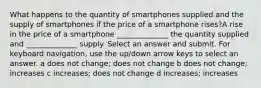 What happens to the quantity of smartphones supplied and the supply of smartphones if the price of a smartphone rises?A rise in the price of a smartphone ______________ the quantity supplied and ______________ supply. Select an answer and submit. For keyboard navigation, use the up/down arrow keys to select an answer. a does not change; does not change b does not change; increases c increases; does not change d increases; increases