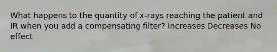 What happens to the quantity of x-rays reaching the patient and IR when you add a compensating filter? Increases Decreases No effect