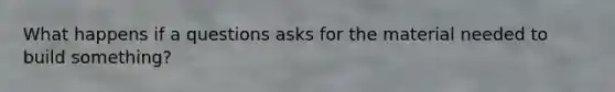 What happens if a questions asks for the material needed to build something?