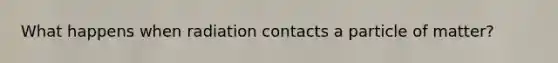 What happens when radiation contacts a particle of matter?