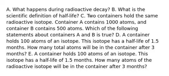 A. What happens during radioactive decay? B. What is the scientific definition of half-life? C. Two containers hold the same radioactive isotope. Container A contains 1000 atoms, and container B contains 500 atoms. Which of the following statements about containers A and B is true? D. A container holds 100 atoms of an isotope. This isotope has a half-life of 1.5 months. How many total atoms will be in the container after 3 months? E. A container holds 100 atoms of an isotope. This isotope has a half-life of 1.5 months. How many atoms of the radioactive isotope will be in the container after 3 months?