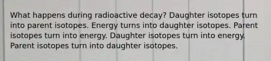 What happens during radioactive decay? Daughter isotopes turn into parent isotopes. Energy turns into daughter isotopes. Parent isotopes turn into energy. Daughter isotopes turn into energy. Parent isotopes turn into daughter isotopes.