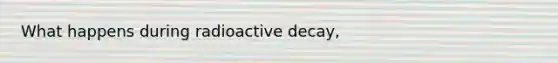 What happens during radioactive decay,