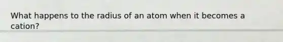 What happens to the radius of an atom when it becomes a cation?